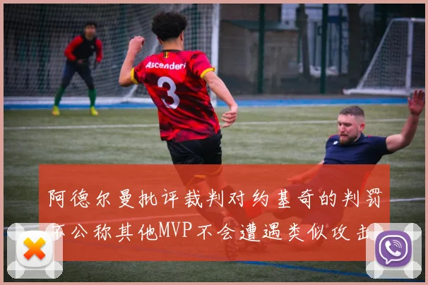 阿德尔曼批评裁判对约基奇的判罚不公称其他MVP不会遭遇类似攻击