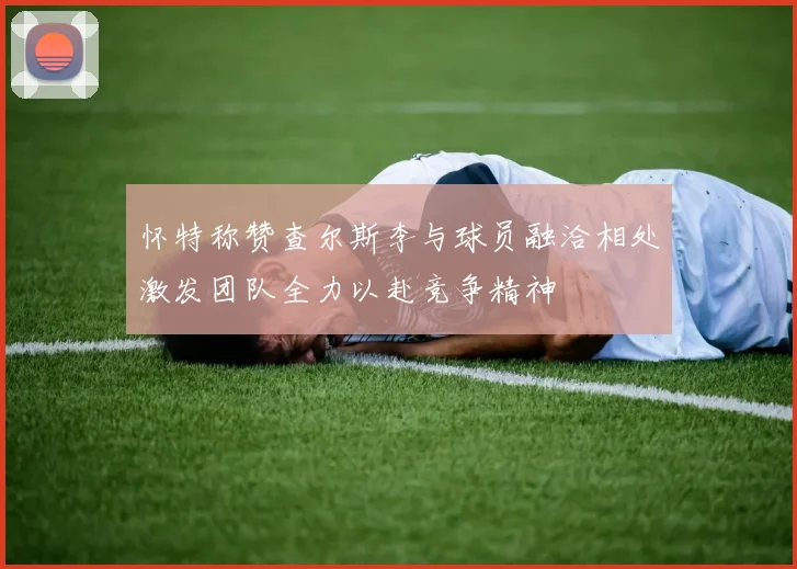 怀特称赞查尔斯李与球员融洽相处激发团队全力以赴竞争精神