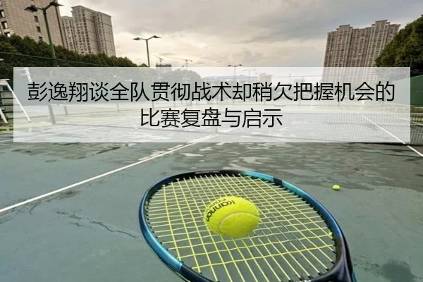 彭逸翔谈全队贯彻战术却稍欠把握机会的比赛复盘与启示